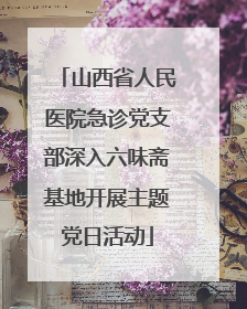山西省人民医院急诊党支部深入六味斋基地开展主题党日活动