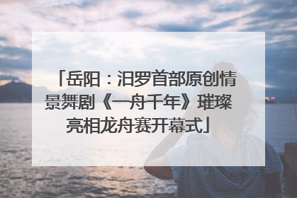 岳阳：汨罗首部原创情景舞剧《一舟千年》璀璨亮相龙舟赛开幕式