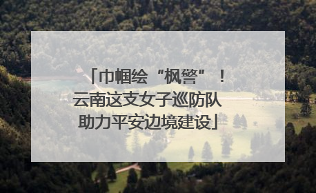 巾帼绘“枫警”！云南这支女子巡防队助力平安边境建设
