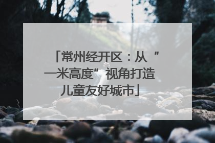 常州经开区：从“一米高度”视角打造儿童友好城市