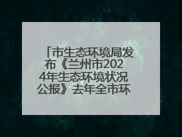市生态环境局发布《兰州市2024年生态环境状况公报》去年全市环境空气质量达标天数301天