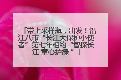 带上采样瓶，出发！沿江八市“长江大保护小使者”第七年相约“智探长江 童心护绿 ”