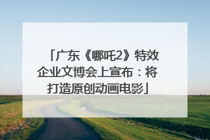 广东《哪吒2》特效企业文博会上宣布：将打造原创动画电影
