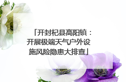 开封杞县高阳镇：开展极端天气户外设施风险隐患大排查
