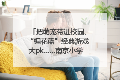 把萌宠带进校园、“编花篮”经典游戏大pk……南京小学花式“庆六一”