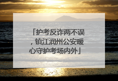 护考反诈两不误，镇江润州公安暖心守护考场内外