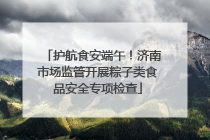 护航食安端午！济南市场监管开展粽子类食品安全专项检查