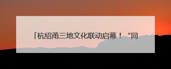 杭绍甬三地文化联动启幕！“同一条运河”激活文化遗产新生机