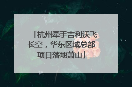 杭州牵手吉利沃飞长空，华东区域总部项目落地萧山