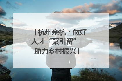 杭州余杭：做好人才“聚引留” 助力乡村振兴