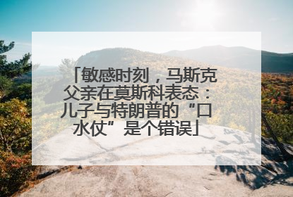 敏感时刻，马斯克父亲在莫斯科表态：儿子与特朗普的“口水仗”是个错误