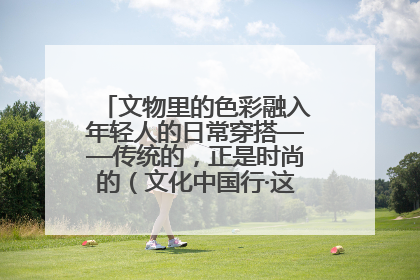 文物里的色彩融入年轻人的日常穿搭——传统的，正是时尚的（文化中国行·这些美 很中国）