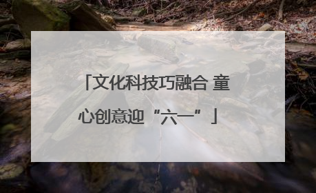 文化科技巧融合 童心创意迎“六一”