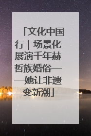 文化中国行｜场景化展演千年赫哲族婚俗——她让非遗变新潮