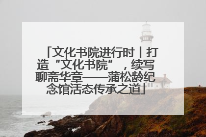 文化书院进行时丨打造“文化书院”，续写聊斋华章——蒲松龄纪念馆活态传承之道