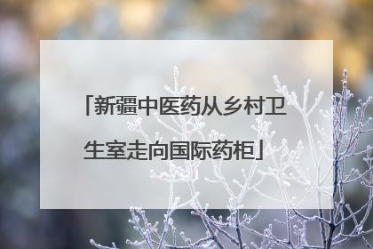 新疆中医药从乡村卫生室走向国际药柜