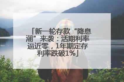 新一轮存款“降息潮”来袭：活期利率逼近零，1年期定存利率跌破1%