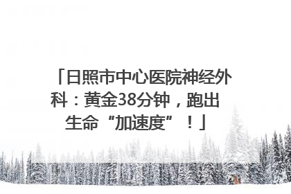 日照市中心医院神经外科：黄金38分钟，跑出生命“加速度”！