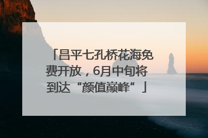 昌平七孔桥花海免费开放，6月中旬将到达“颜值巅峰”