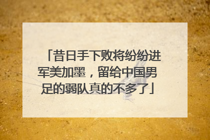 昔日手下败将纷纷进军美加墨，留给中国男足的弱队真的不多了
