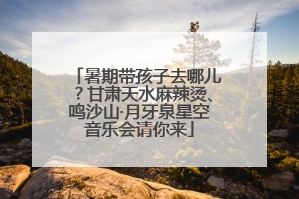 暑期带孩子去哪儿？甘肃天水麻辣烫、鸣沙山·月牙泉星空音乐会请你来