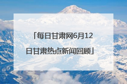 每日甘肃网6月12日甘肃热点新闻回顾