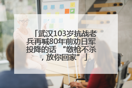 武汉103岁抗战老兵再喊80年前劝日军投降的话 “缴枪不杀，放你回家”