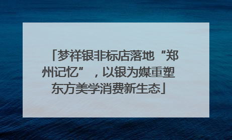 梦祥银非标店落地“郑州记忆”，以银为媒重塑东方美学消费新生态