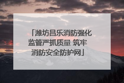 潍坊昌乐消防强化监管严抓质量 筑牢消防安全防护网