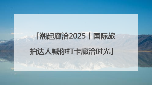 潮起廊洽2025丨国际旅拍达人喊你打卡廊洽时光