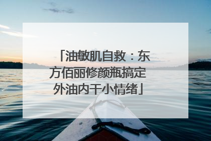 油敏肌自救：东方佰丽修颜瓶搞定外油内干小情绪