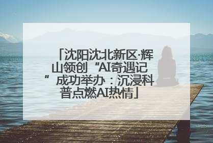 沈阳沈北新区·辉山领创“AI奇遇记”成功举办：沉浸科普点燃AI热情