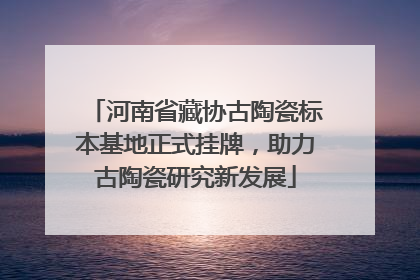 河南省藏协古陶瓷标本基地正式挂牌，助力古陶瓷研究新发展