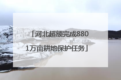 河北超额完成8801万亩耕地保护任务
