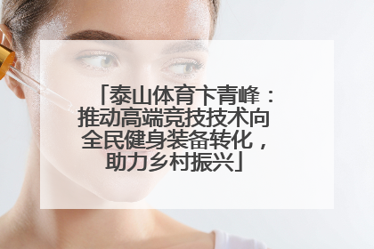 泰山体育卞青峰：推动高端竞技技术向全民健身装备转化，助力乡村振兴