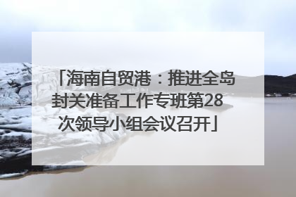 海南自贸港：推进全岛封关准备工作专班第28次领导小组会议召开