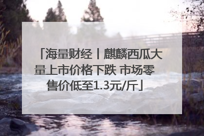 海量财经丨麒麟西瓜大量上市价格下跌 市场零售价低至1.3元/斤