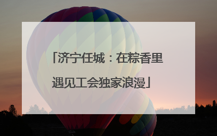 济宁任城：在粽香里遇见工会独家浪漫