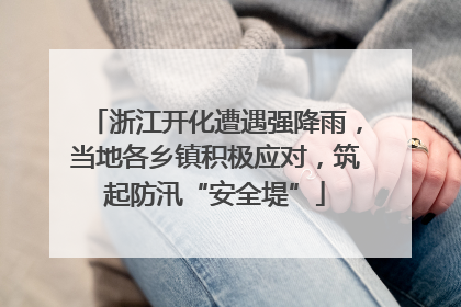 浙江开化遭遇强降雨，当地各乡镇积极应对，筑起防汛“安全堤”