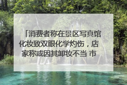 消费者称在景区写真馆化妆致双眼化学灼伤，店家称或因其卸妆不当 市场监管部门介入