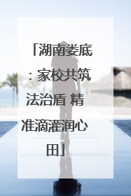 湖南娄底：家校共筑法治盾 精准滴灌润心田