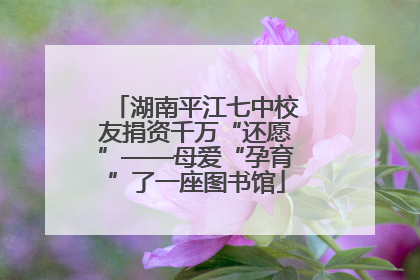 湖南平江七中校友捐资千万“还愿”——母爱“孕育”了一座图书馆