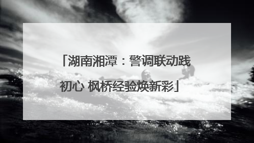 湖南湘潭：警调联动践初心 枫桥经验焕新彩
