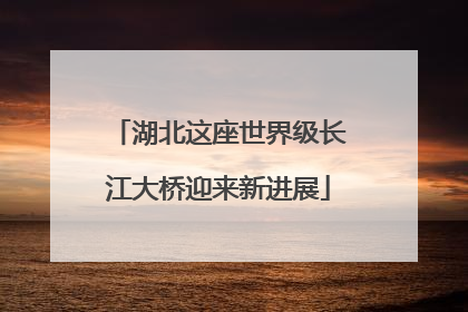 湖北这座世界级长江大桥迎来新进展