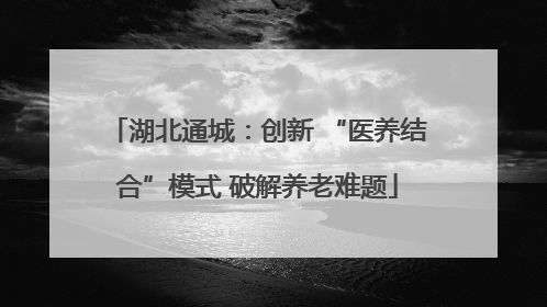 湖北通城：创新 “医养结合”模式 破解养老难题