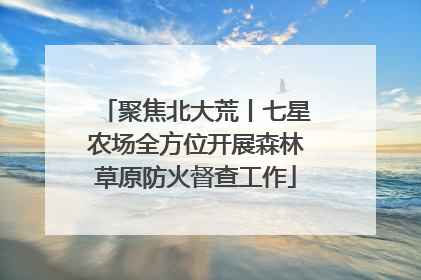 聚焦北大荒丨七星农场全方位开展森林草原防火督查工作