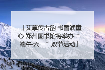 艾草传古韵 书香润童心 郑州图书馆将举办“端午·六一”双节活动