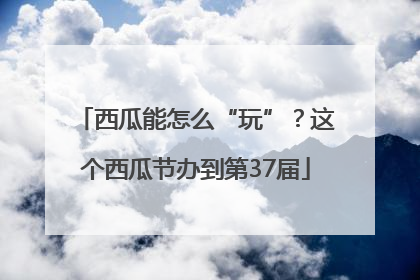 西瓜能怎么“玩”？这个西瓜节办到第37届