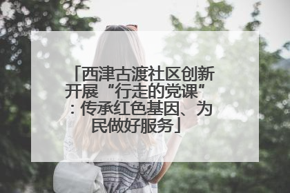 西津古渡社区创新开展“行走的党课”：传承红色基因、为民做好服务