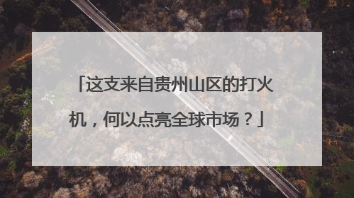 这支来自贵州山区的打火机，何以点亮全球市场？
